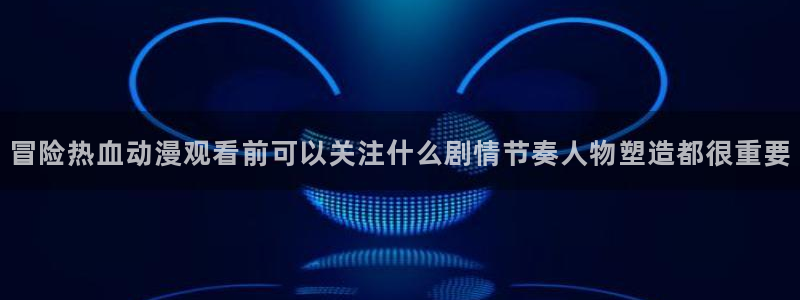 动漫天堂免费动漫大全:冒险热血动漫观看前可以关注什么剧情节奏人物塑造都很重要配图