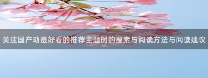 动漫天堂在线动漫免费观看:关注国产动漫好看的推荐主题时的搜索与阅读方法与阅读建议配图